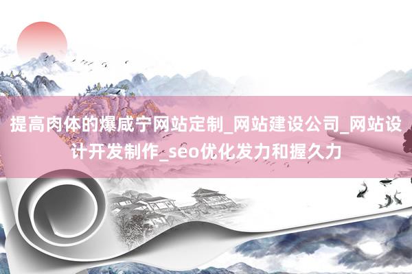 提高肉体的爆咸宁网站定制_网站建设公司_网站设计开发制作_seo优化发力和握久力